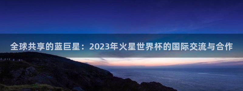 世预赛直播:全球共享的蓝巨星:2023年火星世界杯的国际交流与合作